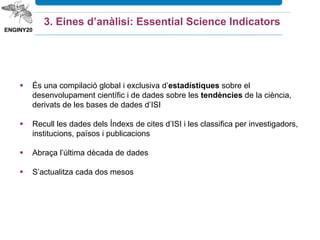 Serveix per:
 Avaluar el rendiment d’un centre, d’un investigador, d’un país, etc
 Trobar partners: investigadors de primera línia en una disciplina
 Identificar tendències significatives i àrees de recerca emergents
3. Eines d’anàlisi: Essential Science Indicators
 