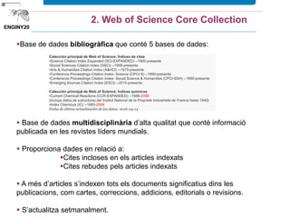 Base de dades bibliogràfica que conté 6 bases de dades:
 Base de dades multidisciplinària d’alta qualitat que conté informació
publicada en les revistes líders mundials.
 Proporciona dades en relació a:
Cites incloses en els articles indexats
Cites rebudes pels articles indexats
 A més d’articles s’indexen tots els documents significatius dins les
publicacions, com cartes, correccions, addicions, editorials o revisions.
 S’actualitza setmanalment.
2. Web of Science Core Collection
 