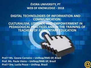 ÉVORA UNIVERSITY, PT
WEB OF KNOWLEDGE - 2018
DIGITAL TECHNOLOGIES OF INFORMATION AND
COMMUNICATION:
CULTURALISM, LITERACY, AND EMPOWERMENT IN
PEDAGOGICAL PRACTICES AND IN THE TRAINING OF
TEACHERS OF ELEMENTARY EDUCATION
Prof.ª Ms. Geane Carneiro – Unifesp/RME-SP, Brazil
Prof. Ms. Paulo Vieira – Unifesp/RME-SP, Brazil
Prof.ª Dra. Lucila Pesce – Unifesp, Brazil
 