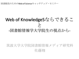 図書館員のためのWeb of Scienceキャッチアップ・セミナー Web of Knowledge5ならできること-図書館情報学大学院生の視点から- 筑波大学大学院図書館情報メディア研究科 佐藤翔 