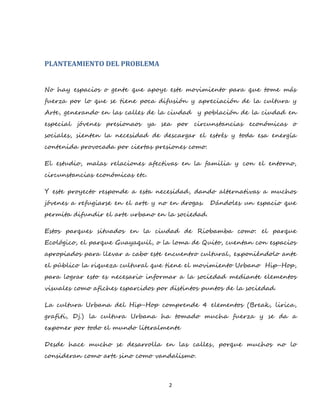 2
PLANTEAMIENTO DEL PROBLEMA
No hay espacios o gente que apoye este movimiento para que tome más
fuerza por lo que se tiene poca difusión y apreciación de la cultura y
Arte, generando en las calles de la ciudad y población de la ciudad en
especial jóvenes presionaos ya sea por circunstancias económicas o
sociales, sienten la necesidad de descargar el estrés y toda esa energía
contenida provocada por ciertas presiones como:
El estudio, malas relaciones afectivas en la familia y con el entorno,
circunstancias económicas etc.
Y este proyecto responde a esta necesidad, dando alternativas a muchos
jóvenes a refugiarse en el arte y no en drogas. Dándoles un espacio que
permita difundir el arte urbano en la sociedad.
Estos parques situados en la ciudad de Riobamba como: el parque
Ecológico, el parque Guayaquil, o la loma de Quito, cuentan con espacios
apropiados para llevar a cabo este encuentro cultural, exponiéndolo ante
el público la riqueza cultural que tiene el movimiento Urbano Hip-Hop,
para lograr esto es necesario informar a la sociedad mediante elementos
visuales como afiches esparcidos por distintos puntos de la sociedad.
La cultura Urbana del Hip-Hop comprende 4 elementos (Break, lirica,
grafiti, Dj.) la cultura Urbana ha tomado mucha fuerza y se da a
exponer por todo el mundo literalmente
Desde hace mucho se desarrolla en las calles, porque muchos no lo
consideran como arte sino como vandalismo.
 