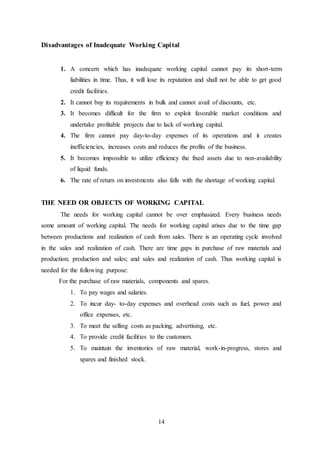 14
Disadvantages of Inadequate Working Capital
1. A concern which has inadequate working capital cannot pay its short-term
liabilities in time. Thus, it will lose its reputation and shall not be able to get good
credit facilities.
2. It cannot buy its requirements in bulk and cannot avail of discounts, etc.
3. It becomes difficult for the firm to exploit favorable market conditions and
undertake profitable projects due to lack of working capital.
4. The firm cannot pay day-to-day expenses of its operations and it creates
inefficiencies, increases costs and reduces the profits of the business.
5. It becomes impossible to utilize efficiency the fixed assets due to non-availability
of liquid funds.
6. The rate of return on investments also falls with the shortage of working capital.
THE NEED OR OBJECTS OF WORKING CAPITAL
The needs for working capital cannot be over emphasized. Every business needs
some amount of working capital. The needs for working capital arises due to the time gap
between productions and realization of cash from sales. There is an operating cycle involved
in the sales and realization of cash. There are time gaps in purchase of raw materials and
production; production and sales; and sales and realization of cash. Thus working capital is
needed for the following purpose:
For the purchase of raw materials, components and spares.
1. To pay wages and salaries.
2. To incur day- to-day expenses and overhead costs such as fuel, power and
office expenses, etc.
3. To meet the selling costs as packing, advertising, etc.
4. To provide credit facilities to the customers.
5. To maintain the inventories of raw material, work-in-progress, stores and
spares and finished stock.
 