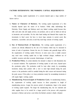 15
FACTORS DETERMINING THE WORKING CAPTIAL REQUIREMENTS
The working capital requirements of a concern depend upon a large number of
factors such as
1. Nature or Character of Business. The working capital requirements of a firm
basically depend upon the nature of its business. Public utility undertakings like
Electricity, Water Supply and Railways need very limited working capital because they
offer cash sales only and supply services, not products, and as such no funds are tied up
in inventories and receivables. On the other hand trading and financial firms require less
investments in fixed assets but have to invest large amounts in current assets like
inventories, receivables and cash; as such they need large amount of working capital.
2. Size of Business/Scale of Operations. The working capital requirements of a
concern are directly influenced by the size of its business which may be measured in
terms of scale of operations. Greater the size of a business unit, generally larger will be
the requirements of working capital. However, in some cases even a smaller concern
may need more working capital due to high overhead charges, inefficient use of
available resources and other economic disadvantages of small size.
3. Production Policy. In certain industries the demand is subject to wide fluctuations due
to seasonal variations. The requirements of working capital, in such cases, depend upon
the production policy. The production could be kept either steady by accumulating
inventories during slack periods with a view to meet high demand during the peak
season or the production could be curtailed during the slack season and increased during
the peak season. If the policy is to keep production steady by accumulating inventories it
will require higher working capital.
4. Manufacturing Process/Length of Production Cycle. In manufacturing business,
the requirements of working capital increase in direct proportion to length of
manufacturing process. Longer the process period of manufacture, larger is the amount
of working capital required. The longer the manufacturing time, the raw materials and
other supplies have to be carried for a longer period in the process with progressive
increment of labour and service costs before the finished product is finally obtained.
 