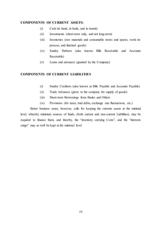 19
COMPONENTS OF CURRENT ASSETS:
(i) Cash (in hand, in bank, and in transit)
(ii) Investments (short-term only, and not long-term)
(iii) Inventories (raw materials and consumable stores and spares, work-in-
process, and finished goods)
(iv) Sundry Debtors (also known Bills Receivable and Accounts
Receivable)
(v) Loans and advances (granted by the Company)
COMPONENTS OF CURRENT LIABILITIES
(i) Sundry Creditors (also known as Bills Payable and Accounts Payable)
(ii) Trade Advances (given to the company for supply of goods)
(iii) Short-term Borrowings from Banks and Others
(iv) Provisions (for taxes, bad debts, exchange rate fluctuations, etc.)
Better business sense, however, calls for keeping the currents assets at the minimal
level, whereby minimum sources of funds, (both current and non-current Liabilities), may be
required to finance them, and thereby, the “inventory carrying Costs”, and the “interests
outgo” may as well be kept at the minimal level
 
