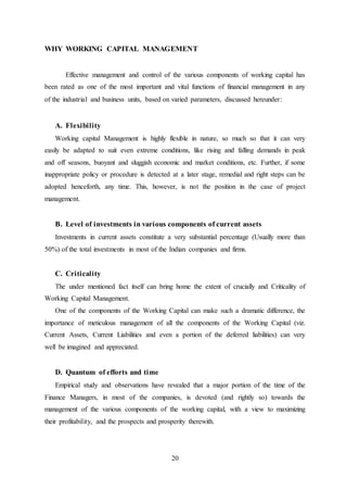 20
WHY WORKING CAPITAL MANAGEMENT
Effective management and control of the various components of working capital has
been rated as one of the most important and vital functions of financial management in any
of the industrial and business units, based on varied parameters, discussed hereunder:
A. Flexibility
Working capital Management is highly flexible in nature, so much so that it can very
easily be adapted to suit even extreme conditions, like rising and falling demands in peak
and off seasons, buoyant and sluggish economic and market conditions, etc. Further, if some
inappropriate policy or procedure is detected at a later stage, remedial and right steps can be
adopted henceforth, any time. This, however, is not the position in the case of project
management.
B. Level of investments in various components of current assets
Investments in current assets constitute a very substantial percentage (Usually more than
50%) of the total investments in most of the Indian companies and firms.
C. Criticality
The under mentioned fact itself can bring home the extent of crucially and Criticality of
Working Capital Management.
One of the components of the Working Capital can make such a dramatic difference, the
importance of meticulous management of all the components of the Working Capital (viz.
Current Assets, Current Liabilities and even a portion of the deferred liabilities) can very
well be imagined and appreciated.
D. Quantum of efforts and time
Empirical study and observations have revealed that a major portion of the time of the
Finance Managers, in most of the companies, is devoted (and rightly so) towards the
management of the various components of the working capital, with a view to maximizing
their profitability, and the prospects and prosperity therewith.
 