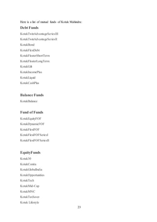 23
Here is a list of mutual funds of Kotak Mahindra:
Debt Funds
KotakTwinAdvantageSeriesIII
KotakTwinAdvantageSeriesII
KotakBond
KotakFlexiDebt
KotakFloaterShortTerm
KotakFloaterLongTerm
KotakGilt
KotakIncomePlus
KotakLiquid
KotakCashPlus
Balance Funds
KotakBalance
Fund of Funds
KotakEquityFOF
KotakDynamicFOF
KotakFlexiFOF
KotakFlexiFOFSeriesI
KotakFlexiFOFSeriesII
EquityFunds
Kotak30
KotakContra
KotakGlobalIndia
KotakOpportunities
KotakTech
KotakMid-Cap
KotakMNC
KotakTaxSaver
Kotak Lifestyle
 