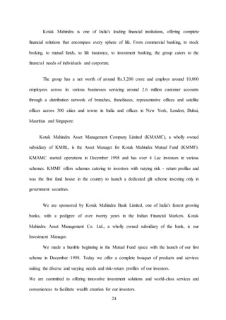 24
Kotak Mahindra is one of India's leading financial institutions, offering complete
financial solutions that encompass every sphere of life. From commercial banking, to stock
broking, to mutual funds, to life insurance, to investment banking, the group caters to the
financial needs of individuals and corporate.
The group has a net worth of around Rs.3,200 crore and employs around 10,800
employees across its various businesses servicing around 2.6 million customer accounts
through a distribution network of branches, franchisees, representative offices and satellite
offices across 300 cities and towns in India and offices in New York, London, Dubai,
Mauritius and Singapore.
Kotak Mahindra Asset Management Company Limited (KMAMC), a wholly owned
subsidiary of KMBL, is the Asset Manager for Kotak Mahindra Mutual Fund (KMMF).
KMAMC started operations in December 1998 and has over 4 Lac investors in various
schemes. KMMF offers schemes catering to investors with varying risk - return profiles and
was the first fund house in the country to launch a dedicated gilt scheme investing only in
government securities.
We are sponsored by Kotak Mahindra Bank Limited, one of India's fastest growing
banks, with a pedigree of over twenty years in the Indian Financial Markets. Kotak
Mahindra Asset Management Co. Ltd., a wholly owned subsidiary of the bank, is our
Investment Manager.
We made a humble beginning in the Mutual Fund space with the launch of our first
scheme in December 1998. Today we offer a complete bouquet of products and services
suiting the diverse and varying needs and risk-return profiles of our investors.
We are committed to offering innovative investment solutions and world-class services and
conveniences to facilitate wealth creation for our investors.
 