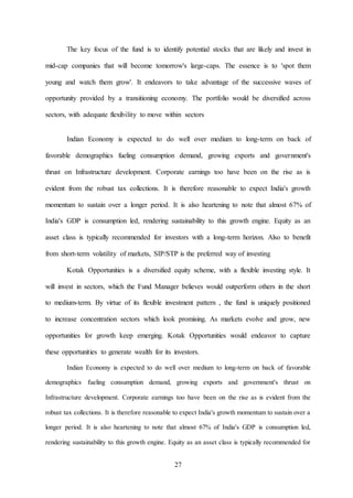 27
The key focus of the fund is to identify potential stocks that are likely and invest in
mid-cap companies that will become tomorrow's large-caps. The essence is to 'spot them
young and watch them grow'. It endeavors to take advantage of the successive waves of
opportunity provided by a transitioning economy. The portfolio would be diversified across
sectors, with adequate flexibility to move within sectors
Indian Economy is expected to do well over medium to long-term on back of
favorable demographics fueling consumption demand, growing exports and government's
thrust on Infrastructure development. Corporate earnings too have been on the rise as is
evident from the robust tax collections. It is therefore reasonable to expect India's growth
momentum to sustain over a longer period. It is also heartening to note that almost 67% of
India's GDP is consumption led, rendering sustainability to this growth engine. Equity as an
asset class is typically recommended for investors with a long-term horizon. Also to benefit
from short-term volatility of markets, SIP/STP is the preferred way of investing
Kotak Opportunities is a diversified equity scheme, with a flexible investing style. It
will invest in sectors, which the Fund Manager believes would outperform others in the short
to medium-term. By virtue of its flexible investment pattern , the fund is uniquely positioned
to increase concentration sectors which look promising. As markets evolve and grow, new
opportunities for growth keep emerging. Kotak Opportunities would endeavor to capture
these opportunities to generate wealth for its investors.
Indian Economy is expected to do well over medium to long-term on back of favorable
demographics fueling consumption demand, growing exports and government's thrust on
Infrastructure development. Corporate earnings too have been on the rise as is evident from the
robust tax collections. It is therefore reasonable to expect India's growth momentum to sustain over a
longer period. It is also heartening to note that almost 67% of India's GDP is consumption led,
rendering sustainability to this growth engine. Equity as an asset class is typically recommended for
 