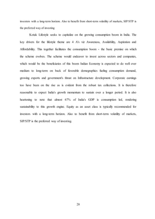 28
investors with a long-term horizon. Also to benefit from short-term volatility of markets, SIP/STP is
the preferred way of investing
Kotak Lifestyle seeks to capitalize on the growing consumption boom in India. The
key drivers for the lifestyle theme are 4 A's viz Awareness, Availability, Aspiration and
Affordability. This together facilitates the consumption boom - the basic premise on which
the scheme evolves. The scheme would endeavor to invest across sectors and companies,
which would be the beneficiaries of this boom Indian Economy is expected to do well over
medium to long-term on back of favorable demographics fueling consumption demand,
growing exports and government's thrust on Infrastructure development. Corporate earnings
too have been on the rise as is evident from the robust tax collections. It is therefore
reasonable to expect India's growth momentum to sustain over a longer period. It is also
heartening to note that almost 67% of India's GDP is consumption led, rendering
sustainability to this growth engine. Equity as an asset class is typically recommended for
investors with a long-term horizon. Also to benefit from short-term volatility of markets,
SIP/STP is the preferred way of investing.
 