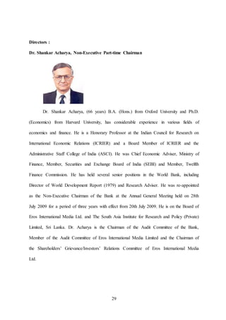 29
Directors :
Dr. Shankar Acharya, Non-Executive Part-time Chairman
Dr. Shankar Acharya, (66 years) B.A. (Hons.) from Oxford University and Ph.D.
(Economics) from Harvard University, has considerable experience in various fields of
economics and finance. He is a Honorary Professor at the Indian Council for Research on
International Economic Relations (ICRIER) and a Board Member of ICRIER and the
Administrative Staff College of India (ASCI). He was Chief Economic Adviser, Ministry of
Finance, Member, Securities and Exchange Board of India (SEBI) and Member, Twelfth
Finance Commission. He has held several senior positions in the World Bank, including
Director of World Development Report (1979) and Research Adviser. He was re-appointed
as the Non-Executive Chairman of the Bank at the Annual General Meeting held on 28th
July 2009 for a period of three years with effect from 20th July 2009. He is on the Board of
Eros International Media Ltd. and The South Asia Institute for Research and Policy (Private)
Limited, Sri Lanka. Dr. Acharya is the Chairman of the Audit Committee of the Bank,
Member of the Audit Committee of Eros International Media Limited and the Chairman of
the Shareholders’ Grievance/Investors’ Relations Committee of Eros International Media
Ltd.
 