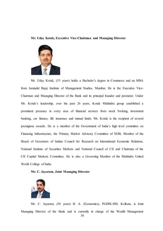 30
Mr. Uday Kotak, Executive Vice-Chairman and Managing Director
Mr. Uday Kotak, (53 years) holds a Bachelor’s degree in Commerce and an MBA
from Jamnalal Bajaj Institute of Management Studies, Mumbai. He is the Executive Vice-
Chairman and Managing Director of the Bank and its principal founder and promoter. Under
Mr. Kotak’s leadership, over the past 26 years, Kotak Mahindra group established a
prominent presence in every area of financial services from stock broking, investment
banking, car finance, life insurance and mutual funds. Mr. Kotak is the recipient of several
prestigious awards. He is a member of the Government of India’s high level committee on
Financing Infrastructure, the Primary Market Advisory Committee of SEBI, Member of the
Board of Governors of Indian Council for Research on International Economic Relations,
National Institute of Securities Markets and National Council of CII and Chairman of the
CII Capital Markets Committee. He is also a Governing Member of the Mahindra United
World College of India.
Mr. C. Jayaram, Joint Managing Director
Mr. C. Jayaram, (56 years) B. A. (Economics), PGDM-IIM, Kolkata, is Joint
Managing Director of the Bank and is currently in charge of the Wealth Management
 