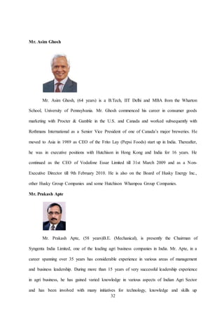 32
Mr. Asim Ghosh
Mr. Asim Ghosh, (64 years) is a B.Tech, IIT Delhi and MBA from the Wharton
School, University of Pennsylvania. Mr. Ghosh commenced his career in consumer goods
marketing with Procter & Gamble in the U.S. and Canada and worked subsequently with
Rothmans International as a Senior Vice President of one of Canada’s major breweries. He
moved to Asia in 1989 as CEO of the Frito Lay (Pepsi Foods) start up in India. Thereafter,
he was in executive positions with Hutchison in Hong Kong and India for 16 years. He
continued as the CEO of Vodafone Essar Limited till 31st March 2009 and as a Non-
Executive Director till 9th February 2010. He is also on the Board of Husky Energy Inc.,
other Husky Group Companies and some Hutchison Whampoa Group Companies.
Mr. Prakash Apte
Mr. Prakash Apte, (58 years)B.E. (Mechanical), is presently the Chairman of
Syngenta India Limited, one of the leading agri business companies in India. Mr. Apte, in a
career spanning over 35 years has considerable experience in various areas of management
and business leadership. During more than 15 years of very successful leadership experience
in agri business, he has gained varied knowledge in various aspects of Indian Agri Sector
and has been involved with many initiatives for technology, knowledge and skills up
 