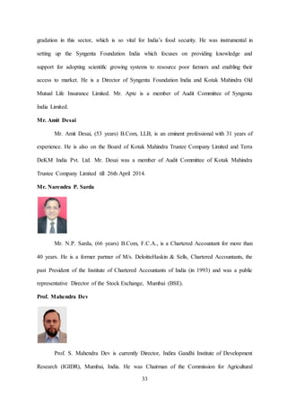 33
gradation in this sector, which is so vital for India’s food security. He was instrumental in
setting up the Syngenta Foundation India which focuses on providing knowledge and
support for adopting scientific growing systems to resource poor farmers and enabling their
access to market. He is a Director of Syngenta Foundation India and Kotak Mahindra Old
Mutual Life Insurance Limited. Mr. Apte is a member of Audit Committee of Syngenta
India Limited.
Mr. Amit Desai
Mr. Amit Desai, (53 years) B.Com, LLB, is an eminent professional with 31 years of
experience. He is also on the Board of Kotak Mahindra Trustee Company Limited and Terra
DeKM India Pvt. Ltd. Mr. Desai was a member of Audit Committee of Kotak Mahindra
Trustee Company Limited till 26th April 2014.
Mr. Narendra P. Sarda
Mr. N.P. Sarda, (66 years) B.Com, F.C.A., is a Chartered Accountant for more than
40 years. He is a former partner of M/s. DeloitteHaskin & Sells, Chartered Accountants, the
past President of the Institute of Chartered Accountants of India (in 1993) and was a public
representative Director of the Stock Exchange, Mumbai (BSE).
Prof. Mahendra Dev
Prof. S. Mahendra Dev is currently Director, Indira Gandhi Institute of Development
Research (IGIDR), Mumbai, India. He was Chairman of the Commission for Agricultural
 