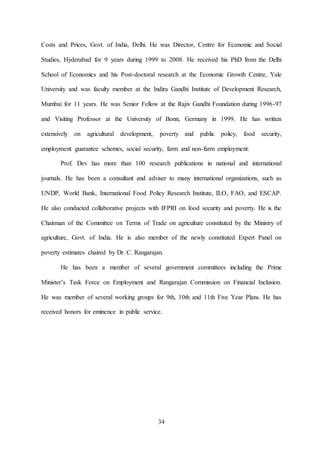 34
Costs and Prices, Govt. of India, Delhi. He was Director, Centre for Economic and Social
Studies, Hyderabad for 9 years during 1999 to 2008. He received his PhD from the Delhi
School of Economics and his Post-doctoral research at the Economic Growth Centre, Yale
University and was faculty member at the Indira Gandhi Institute of Development Research,
Mumbai for 11 years. He was Senior Fellow at the Rajiv Gandhi Foundation during 1996-97
and Visiting Professor at the University of Bonn, Germany in 1999. He has written
extensively on agricultural development, poverty and public policy, food security,
employment guarantee schemes, social security, farm and non-farm employment.
Prof. Dev has more than 100 research publications in national and international
journals. He has been a consultant and adviser to many international organizations, such as
UNDP, World Bank, International Food Policy Research Institute, ILO, FAO, and ESCAP.
He also conducted collaborative projects with IFPRI on food security and poverty. He is the
Chairman of the Committee on Terms of Trade on agriculture constituted by the Ministry of
agriculture, Govt. of India. He is also member of the newly constituted Expert Panel on
poverty estimates chaired by Dr. C. Rangarajan.
He has been a member of several government committees including the Prime
Minister’s Task Force on Employment and Rangarajan Commission on Financial Inclusion.
He was member of several working groups for 9th, 10th and 11th Five Year Plans. He has
received honors for eminence in public service.
 