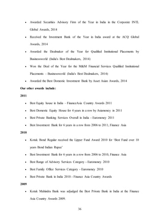 36
 Awarded Securities Advisory Firm of the Year in India in the Corporate INTL
Global Awards, 2014
 Received the Investment Bank of the Year in India award at the ACQ Global
Awards, 2014
 Awarded the Dealmaker of the Year for Qualified Institutional Placements by
Businessworld (India's Best Dealmakers, 2014)
 Won the Deal of the Year for the M&M Financial Services Qualified Institutional
Placements – Businessworld (India's Best Dealmakers, 2014)
 Awarded the Best Domestic Investment Bank by Asset Asian Awards, 2014
Our other awards include:
2011
 Best Equity house in India – FinanceAsia Country Awards 2011
 Best Domestic Equity House for 4 years in a row by Asiamoney in 2011
 Best Private Banking Services Overall in India - Euromoney 2011
 Best Investment Bank for 6 years in a row from 2006 to 2011, Finance Asia
2010
 Kotak Bond Regular received the Lipper Fund Award 2010 for ‘Best Fund over 10
years Bond Indian Rupee’
 Best Investment Bank for 6 years in a row from 2006 to 2010, Finance Asia
 Best Range of Advisory Services Category - Euromoney 2010
 Best Family Office Services Category - Euromoney 2010
 Best Private Bank in India 2010 - Finance Asia Country Awards
2009
 Kotak Mahindra Bank was adjudged the Best Private Bank in India at the Finance
Asia Country Awards 2009.
 