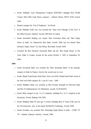 37
 Kotak Mahindra Asset Management Company (KMAMC) adjudged Best Wealth
Creator (Best Debt Fund House category) - Outlook Money NDTV Profit Awards
2009.
 Ranked amongst the ‘Top 25 Employers’ by Hewitt.
 Kotak Mahindra (UK) Ltd. was awarded the ‘Asian Asset Manager of the Year’ at
the Global Investor Editorial Awards 2009 held in London.
 Kotak Investment Banking was named ‘Best Investment Bank and “Best Equity
House in India” by FinanceAsia Best Bank Awards 2008 and was named “Best
Domestic Equity House” by Asia Money Best Bank Awards 2008.
 Awarded the Best Domestic Investment Bank and the ‘Best Equity House’ in The
Asset Triple A Country Awards for the period October 1, 2007 to September 30,
2008.
2008
 Kotak Investment Bank was awarded the “Best Investment Bank” in the domestic
category in India by Finance Asia for the second year in a row.
 Kotak Mutual Fund-Kotak Bond Short Term won ICRA Mutual Fund Gold Award in
the short term Debt category for 1 year & 3 year – 2008
 Kotak Mahindra Bank was awarded as Best Security Strategist by Microsoft India
and Best IT Implementation for Information security by PCQUEST
 Kotak Bank emerged in top 3 in 23 categories, including No.1 in 11 categories in the
Euromoney Private Banking Poll 2008.
 Kotak Mahindra Bank IT team got 4 awards (including Best IT Team of the year for
the 3rd consecutive year, at the annual BANKING Technology Awards 2008.
 Kotak Securities was awarded Best Performing Equity Broker in India - CNBC TV
18" – Optimix Financial Advisory Awards, 2008
 