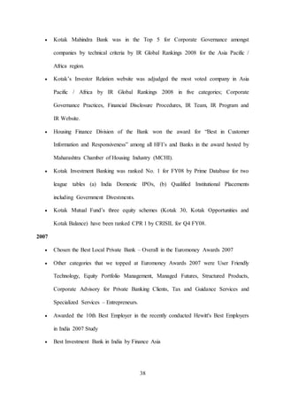 38
 Kotak Mahindra Bank was in the Top 5 for Corporate Governance amongst
companies by technical criteria by IR Global Rankings 2008 for the Asia Pacific /
Africa region.
 Kotak’s Investor Relation website was adjudged the most voted company in Asia
Pacific / Africa by IR Global Rankings 2008 in five categories; Corporate
Governance Practices, Financial Disclosure Procedures, IR Team, IR Program and
IR Website.
 Housing Finance Division of the Bank won the award for “Best in Customer
Information and Responsiveness” among all HFI’s and Banks in the award hosted by
Maharashtra Chamber of Housing Industry (MCHI).
 Kotak Investment Banking was ranked No. 1 for FY08 by Prime Database for two
league tables (a) India Domestic IPOs, (b) Qualified Institutional Placements
including Government Divestments.
 Kotak Mutual Fund’s three equity schemes (Kotak 30, Kotak Opportunities and
Kotak Balance) have been ranked CPR 1 by CRISIL for Q4 FY08.
2007
 Chosen the Best Local Private Bank – Overall in the Euromoney Awards 2007
 Other categories that we topped at Euromoney Awards 2007 were User Friendly
Technology, Equity Portfolio Management, Managed Futures, Structured Products,
Corporate Advisory for Private Banking Clients, Tax and Guidance Services and
Specialized Services – Entrepreneurs.
 Awarded the 10th Best Employer in the recently conducted Hewitt's Best Employers
in India 2007 Study
 Best Investment Bank in India by Finance Asia
 