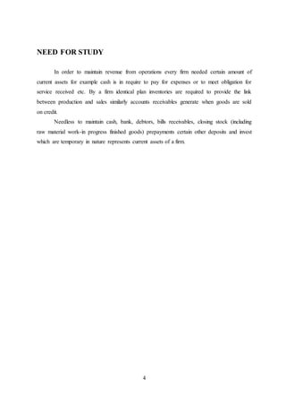 4
NEED FOR STUDY
In order to maintain revenue from operations every firm needed certain amount of
current assets for example cash is in require to pay for expenses or to meet obligation for
service received etc. By a firm identical plan inventories are required to provide the link
between production and sales similarly accounts receivables generate when goods are sold
on credit.
Needless to maintain cash, bank, debtors, bills receivables, closing stock (including
raw material work-in progress finished goods) prepayments certain other deposits and invest
which are temporary in nature represents current assets of a firm.
 