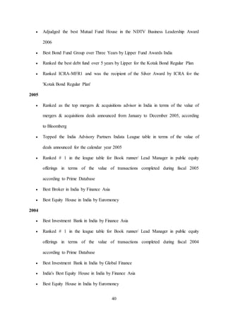 40
 Adjudged the best Mutual Fund House in the NDTV Business Leadership Award
2006
 Best Bond Fund Group over Three Years by Lipper Fund Awards India
 Ranked the best debt fund over 5 years by Lipper for the Kotak Bond Regular Plan
 Ranked ICRA-MFR1 and was the recipient of the Silver Award by ICRA for the
'Kotak Bond Regular Plan'
2005
 Ranked as the top mergers & acquisitions advisor in India in terms of the value of
mergers & acquisitions deals announced from January to December 2005, according
to Bloomberg
 Topped the India Advisory Partners Indata League table in terms of the value of
deals announced for the calendar year 2005
 Ranked # 1 in the league table for Book runner/ Lead Manager in public equity
offerings in terms of the value of transactions completed during fiscal 2005
according to Prime Database
 Best Broker in India by Finance Asia
 Best Equity House in India by Euromoney
2004
 Best Investment Bank in India by Finance Asia
 Ranked # 1 in the league table for Book runner/ Lead Manager in public equity
offerings in terms of the value of transactions completed during fiscal 2004
according to Prime Database
 Best Investment Bank in India by Global Finance
 India's Best Equity House in India by Finance Asia
 Best Equity House in India by Euromoney
 