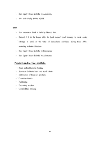 41
 Best Equity House in India by Asiamoney
 Best India Equity House by IFR
2003
 Best Investment Bank in India by Finance Asia
 Ranked # 1 in the league table for Book runner/ Lead Manager in public equity
offerings in terms of the value of transactions completed during fiscal 2003,
according to Prime Database
 Best Equity House in India by Euromoney
 Best Equity House in India by Asiamoney
Products and services portfolio
• Retail and institutional broking
• Research for institutional and retail clients
• Distribution of financial products
• Corporate finance
• Net trading
• Depository services
• Commodities Broking
 