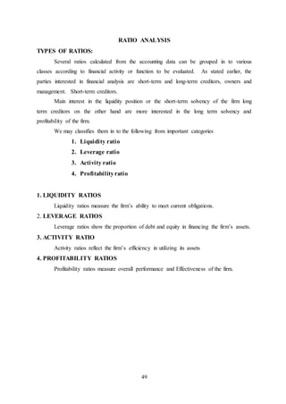 49
RATIO ANALYSIS
TYPES OF RATIOS:
Several ratios calculated from the accounting data can be grouped in to various
classes according to financial activity or function to be evaluated. As stated earlier, the
parties interested in financial analysis are short-term and long-term creditors, owners and
management. Short-term creditors.
Main interest in the liquidity position or the short-term solvency of the firm long
term creditors on the other hand are more interested in the long term solvency and
profitability of the firm.
We may classifies them in to the following from important categories
1. Liquidity ratio
2. Leverage ratio
3. Activity ratio
4. Profitabilityratio
1. LIQUIDITY RATIOS
Liquidity ratios measure the firm’s ability to meet current obligations.
2. LEVERAGE RATIOS
Leverage ratios show the proportion of debt and equity in financing the firm’s assets.
3. ACTIVITY RATIO
Activity ratios reflect the firm’s efficiency in utilizing its assets
4. PROFITABILITY RATIOS
Profitability ratios measure overall performance and Effectiveness of the firm.
 