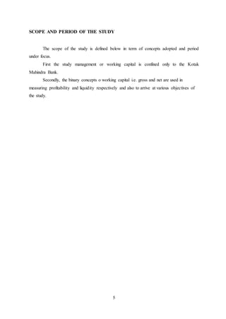 5
SCOPE AND PERIOD OF THE STUDY
The scope of the study is defined below in term of concepts adopted and period
under focus.
First the study management or working capital is confined only to the Kotak
Mahindra Bank.
Secondly, the binary concepts o working capital i.e. gross and net are used in
measuring profitability and liquidity respectively and also to arrive at various objectives of
the study.
 