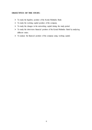 6
OBJECTIVES OF THE STUDY:
 To study the liquidity position of the Kotak Mahindra Bank
 To study the working capital position of the company.
 To study the changes in the networking capital during the study period.
 To study the short-term financial position of the Kotak Mahindra Bank by analyzing
different ratios.
 To analyze the financial position of the company using working capital.
 