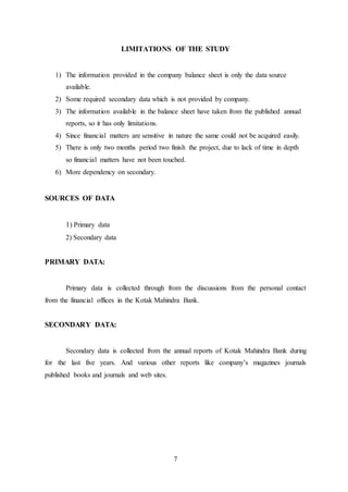 7
LIMITATIONS OF THE STUDY
1) The information provided in the company balance sheet is only the data source
available.
2) Some required secondary data which is not provided by company.
3) The information available in the balance sheet have taken from the published annual
reports, so it has only limitations.
4) Since financial matters are sensitive in nature the same could not be acquired easily.
5) There is only two months period two finish the project, due to lack of time in depth
so financial matters have not been touched.
6) More dependency on secondary.
SOURCES OF DATA
1) Primary data
2) Secondary data
PRIMARY DATA:
Primary data is collected through from the discussions from the personal contact
from the financial offices in the Kotak Mahindra Bank.
SECONDARY DATA:
Secondary data is collected from the annual reports of Kotak Mahindra Bank during
for the last five years. And various other reports like company’s magazines journals
published books and journals and web sites.
 