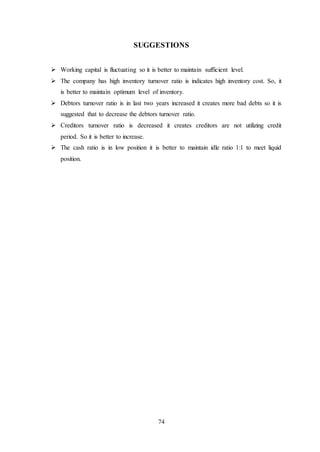 74
SUGGESTIONS
 Working capital is fluctuating so it is better to maintain sufficient level.
 The company has high inventory turnover ratio is indicates high inventory cost. So, it
is better to maintain optimum level of inventory.
 Debtors turnover ratio is in last two years increased it creates more bad debts so it is
suggested that to decrease the debtors turnover ratio.
 Creditors turnover ratio is decreased it creates creditors are not utilizing credit
period. So it is better to increase.
 The cash ratio is in low position it is better to maintain idle ratio 1:1 to meet liquid
position.
 