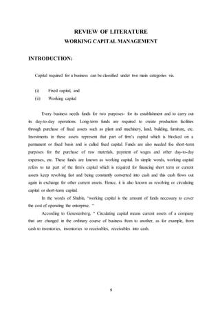 9
REVIEW OF LITERATURE
WORKING CAPITAL MANAGEMENT
INTRODUCTION:
Capital required for a business can be classified under two main categories viz.
(i) Fixed capital, and
(ii) Working capital
Every business needs funds for two purposes- for its establishment and to carry out
its day-to-day operations. Long-term funds are required to create production facilities
through purchase of fixed assets such as plant and machinery, land, building, furniture, etc.
Investments in these assets represent that part of firm’s capital which is blocked on a
permanent or fixed basis and is called fixed capital. Funds are also needed foe short-term
purposes for the purchase of raw materials, payment of wages and other day-to-day
expenses, etc. These funds are known as working capital. In simple words, working capital
refers to tat part of the firm’s capital which is required for financing short term or current
assets keep revolving fast and being constantly converted into cash and this cash flows out
again in exchange for other current assets. Hence, it is also known as revolving or circulating
capital or short-term capital.
In the words of Shubin, “working capital is the amount of funds necessary to cover
the cost of operating the enterprise. “
According to Genestenberg, “ Circulating capital means current assets of a company
that are changed in the ordinary course of business from to another, as for example, from
cash to inventories, inventories to receivables, receivables into cash.
 