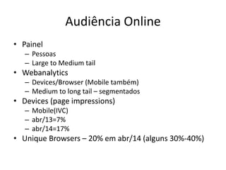 Audiência Online
• Painel
– Pessoas
– Large to Medium tail
• Webanalytics
– Devices/Browser (Mobile também)
– Medium to long tail – segmentados
• Devices (page impressions)
– Mobile(IVC)
– abr/13=7%
– abr/14=17%
• Unique Browsers – 20% em abr/14 (alguns 30%-40%)
 