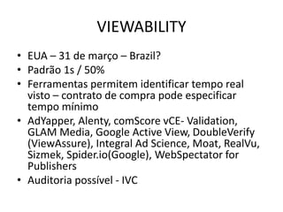 VIEWABILITY
• EUA – 31 de março – Brazil?
• Padrão 1s / 50%
• Ferramentas permitem identificar tempo real
visto – contrato de compra pode especificar
tempo mínimo
• AdYapper, Alenty, comScore vCE- Validation,
GLAM Media, Google Active View, DoubleVerify
(ViewAssure), Integral Ad Science, Moat, RealVu,
Sizmek, Spider.io(Google), WebSpectator for
Publishers
• Auditoria possível - IVC
 