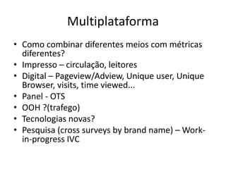 Multiplataforma
• Como combinar diferentes meios com métricas
diferentes?
• Impresso – circulação, leitores
• Digital – Pageview/Adview, Unique user, Unique
Browser, visits, time viewed...
• Panel - OTS
• OOH ?(trafego)
• Tecnologias novas?
• Pesquisa (cross surveys by brand name) – Work-
in-progress IVC
 