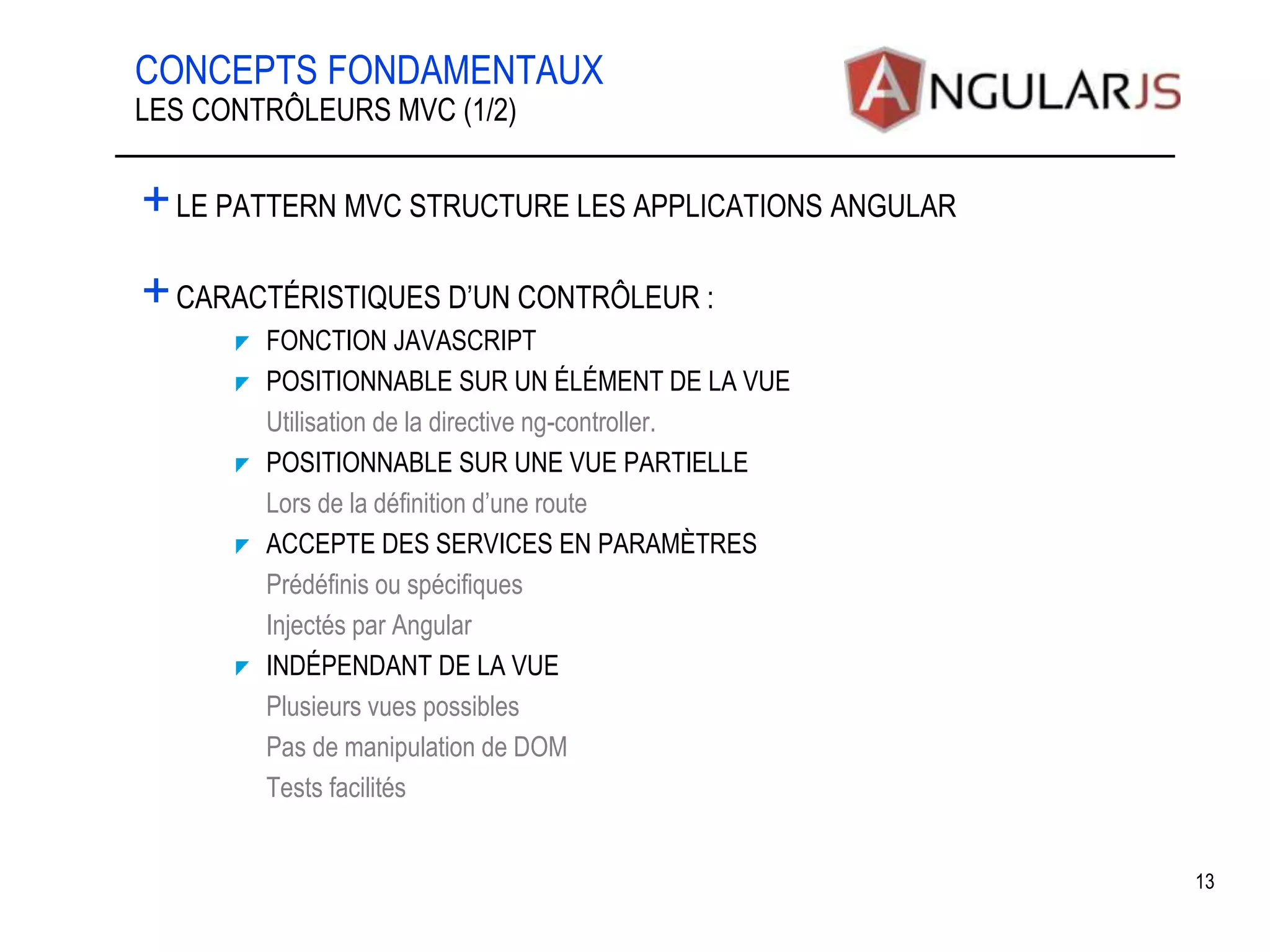 CONCEPTS FONDAMENTAUX +LE PATTERN MVC STRUCTURE LES APPLICATIONS ANGULAR +CARACTÉRISTIQUES D’UN CONTRÔLEUR : FONCTION JAVASCRIPT POSITIONNABLE SUR UN ÉLÉMENT DE LA VUE •Utilisation de la directive ng-controller. POSITIONNABLE SUR UNE VUE PARTIELLE •Lors de la définition d’une route ACCEPTE DES SERVICES EN PARAMÈTRES •Prédéfinis ou spécifiques •Injectés par Angular INDÉPENDANT DE LA VUE •Plusieurs vues possibles •Pas de manipulation de DOM •Tests facilités 13 LES CONTRÔLEURS MVC (1/2) 