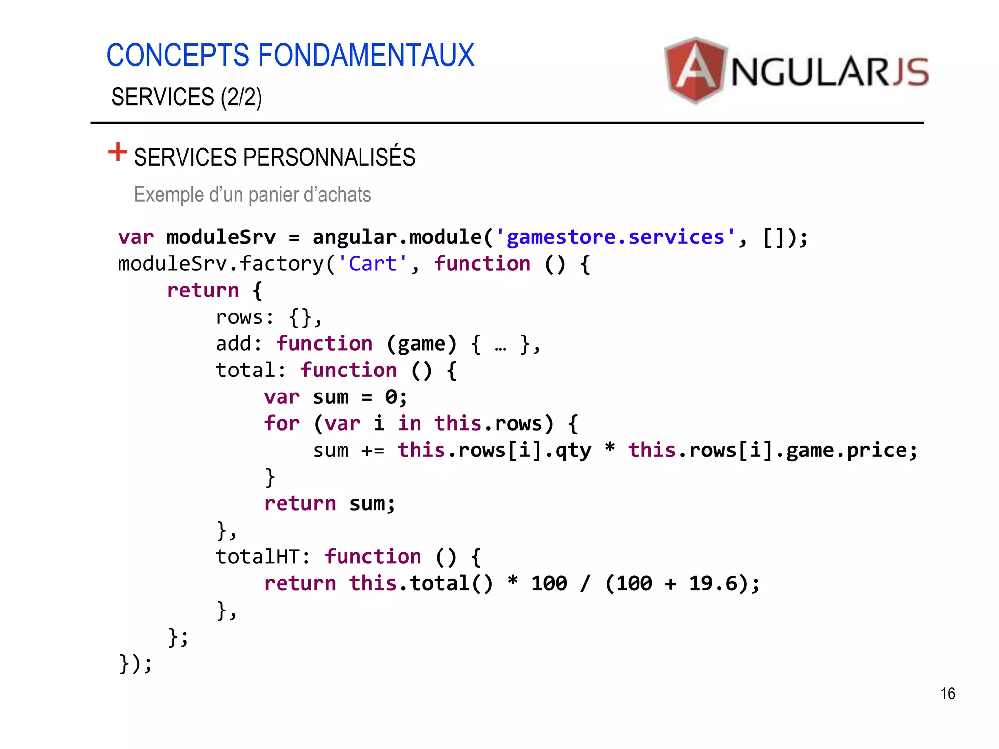 CONCEPTS FONDAMENTAUX 16 SERVICES (2/2) +SERVICES PERSONNALISÉS •Exemple d’un panier d’achats var moduleSrv = angular.module('gamestore.services', []); moduleSrv.factory('Cart', function () { return { rows: {}, add: function (game) { … }, total: function () { var sum = 0; for (var i in this.rows) { sum += this.rows[i].qty * this.rows[i].game.price; } return sum; }, totalHT: function () { return this.total() * 100 / (100 + 19.6); }, }; }); 