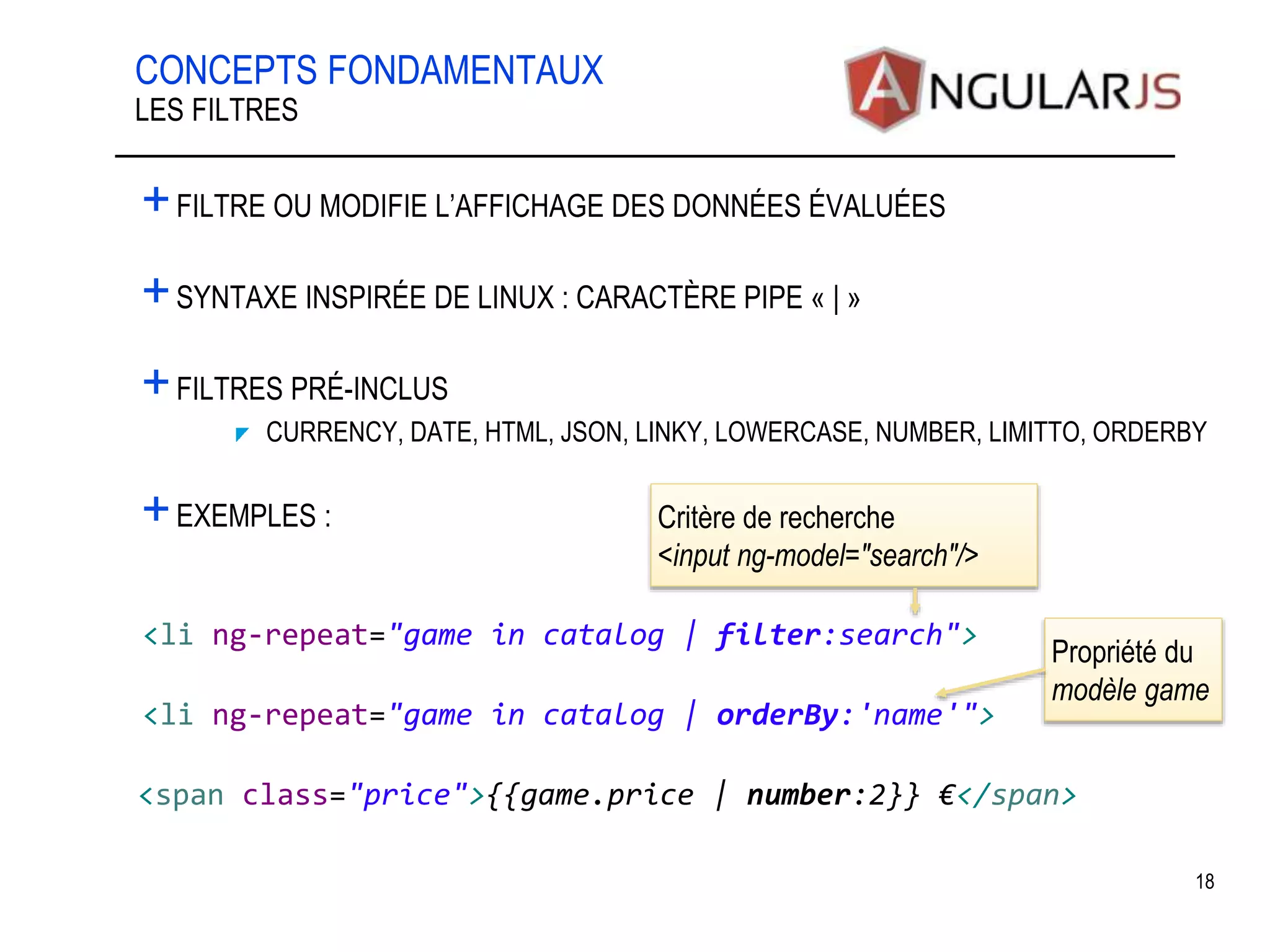 CONCEPTS FONDAMENTAUX +FILTRE OU MODIFIE L’AFFICHAGE DES DONNÉES ÉVALUÉES +SYNTAXE INSPIRÉE DE LINUX : CARACTÈRE PIPE « | » +FILTRES PRÉ-INCLUS CURRENCY, DATE, HTML, JSON, LINKY, LOWERCASE, NUMBER, LIMITTO, ORDERBY +EXEMPLES : 18 LES FILTRES <li ng-repeat="game in catalog | filter:search"> <span class="price">{{game.price | number:2}} €</span> Critère de recherche <input ng-model="search"/> <li ng-repeat="game in catalog | orderBy:'name'"> Propriété du modèle game 