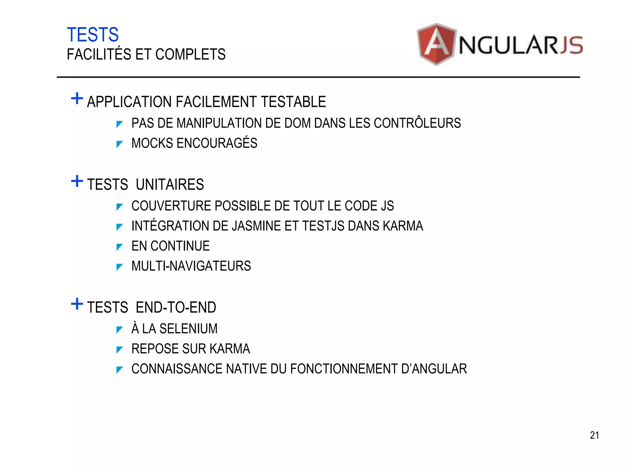 TESTS +APPLICATION FACILEMENT TESTABLE PAS DE MANIPULATION DE DOM DANS LES CONTRÔLEURS MOCKS ENCOURAGÉS +TESTS UNITAIRES COUVERTURE POSSIBLE DE TOUT LE CODE JS INTÉGRATION DE JASMINE ET TESTJS DANS KARMA EN CONTINUE MULTI-NAVIGATEURS +TESTS END-TO-END À LA SELENIUM REPOSE SUR KARMA CONNAISSANCE NATIVE DU FONCTIONNEMENT D’ANGULAR 21 FACILITÉS ET COMPLETS 