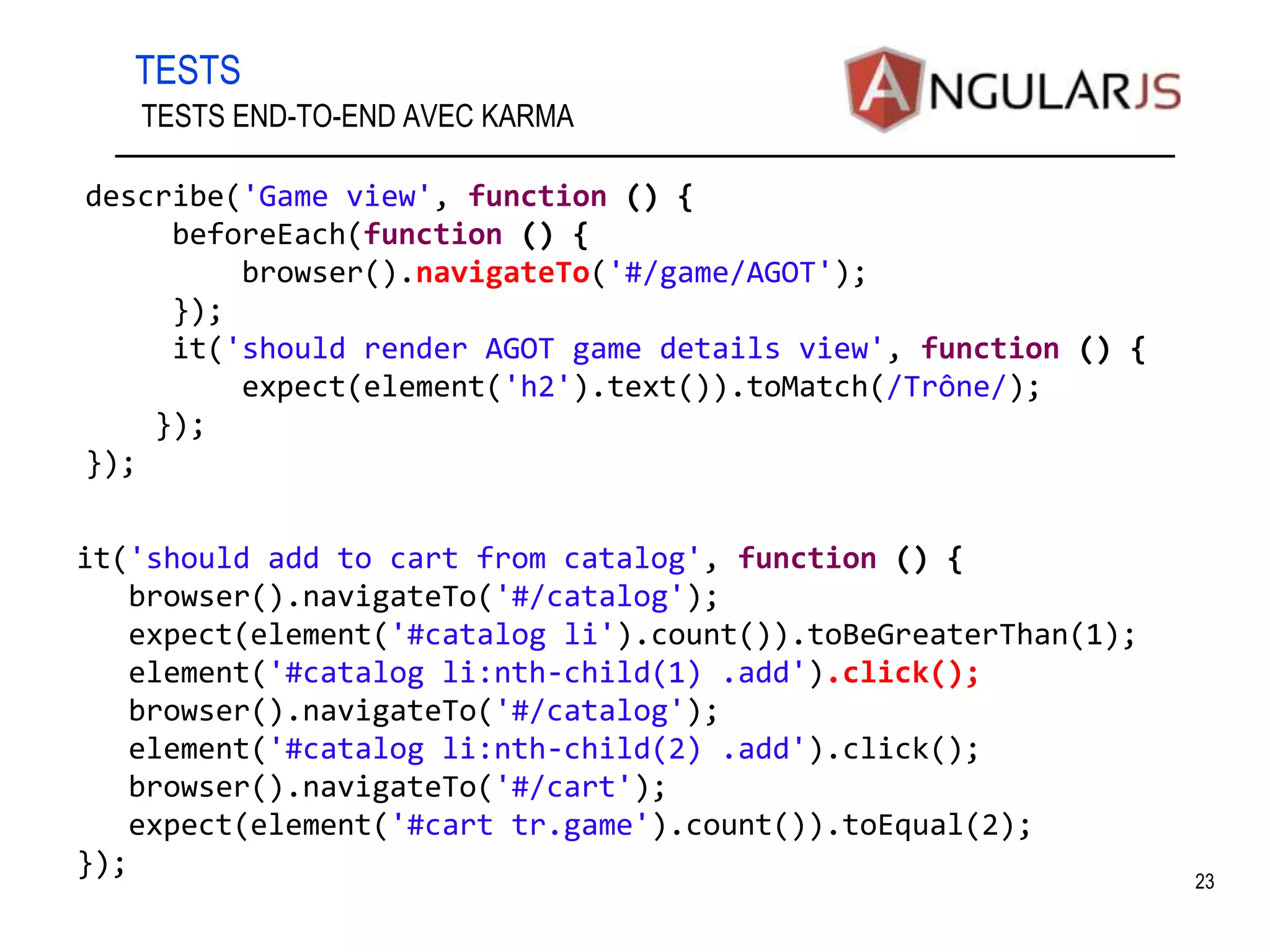 TESTS 23 TESTS END-TO-END AVEC KARMA describe('Game view', function () { beforeEach(function () { browser().navigateTo('#/game/AGOT'); }); it('should render AGOT game details view', function () { expect(element('h2').text()).toMatch(/Trône/); }); }); it('should add to cart from catalog', function () { browser().navigateTo('#/catalog'); expect(element('#catalog li').count()).toBeGreaterThan(1); element('#catalog li:nth-child(1) .add').click(); browser().navigateTo('#/catalog'); element('#catalog li:nth-child(2) .add').click(); browser().navigateTo('#/cart'); expect(element('#cart tr.game').count()).toEqual(2); }); 