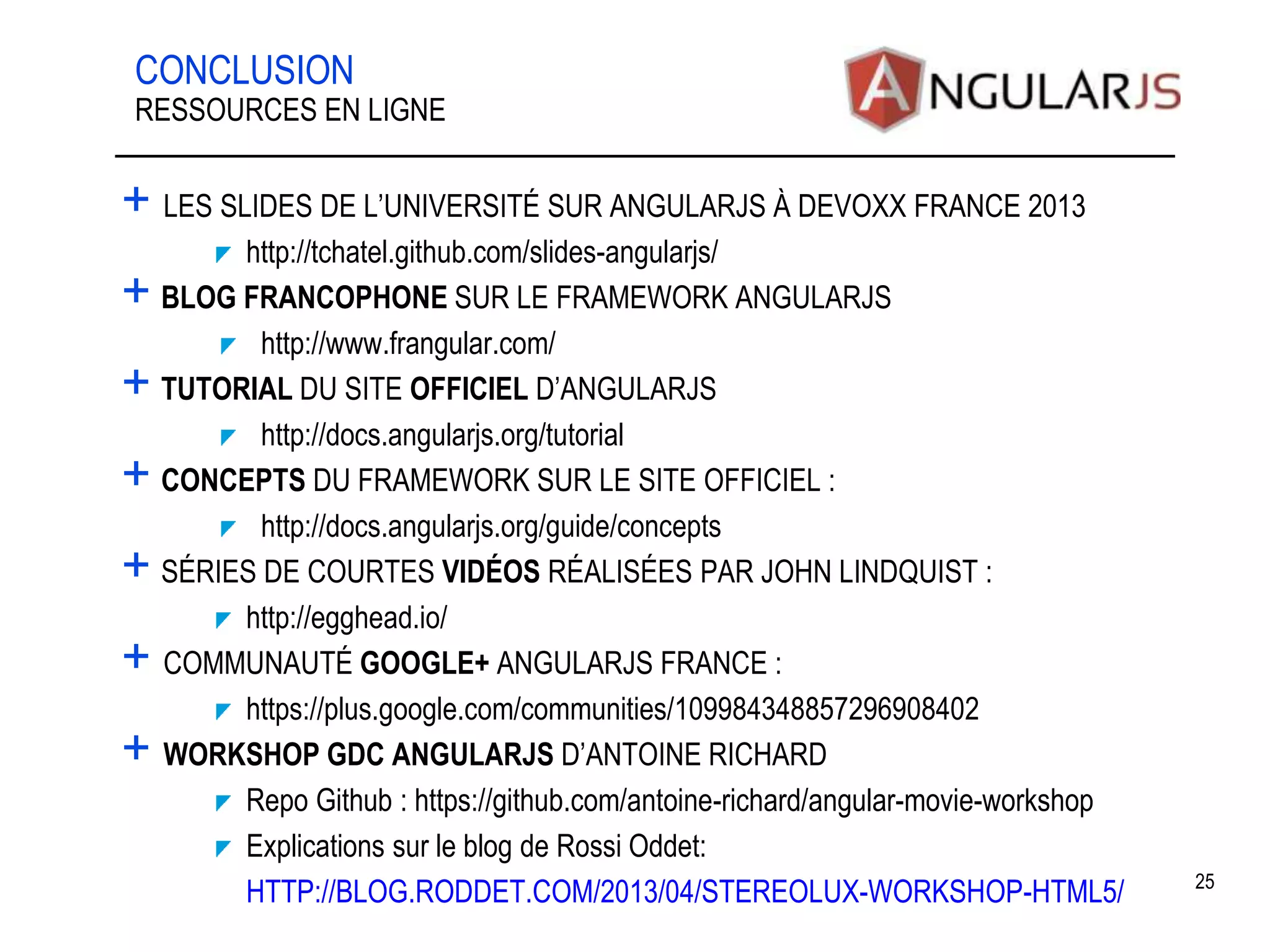 CONCLUSION + LES SLIDES DE L’UNIVERSITÉ SUR ANGULARJS À DEVOXX FRANCE 2013 http://tchatel.github.com/slides-angularjs/ + BLOG FRANCOPHONE SUR LE FRAMEWORK ANGULARJS http://www.frangular.com/ + TUTORIAL DU SITE OFFICIEL D’ANGULARJS http://docs.angularjs.org/tutorial + CONCEPTS DU FRAMEWORK SUR LE SITE OFFICIEL : http://docs.angularjs.org/guide/concepts + SÉRIES DE COURTES VIDÉOS RÉALISÉES PAR JOHN LINDQUIST : http://egghead.io/ + COMMUNAUTÉ GOOGLE+ ANGULARJS FRANCE : https://plus.google.com/communities/109984348857296908402 + WORKSHOP GDC ANGULARJS D’ANTOINE RICHARD Repo Github : https://github.com/antoine-richard/angular-movie-workshop Explications sur le blog de Rossi Oddet: HTTP://BLOG.RODDET.COM/2013/04/STEREOLUX-WORKSHOP-HTML5/ 25 RESSOURCES EN LIGNE 
