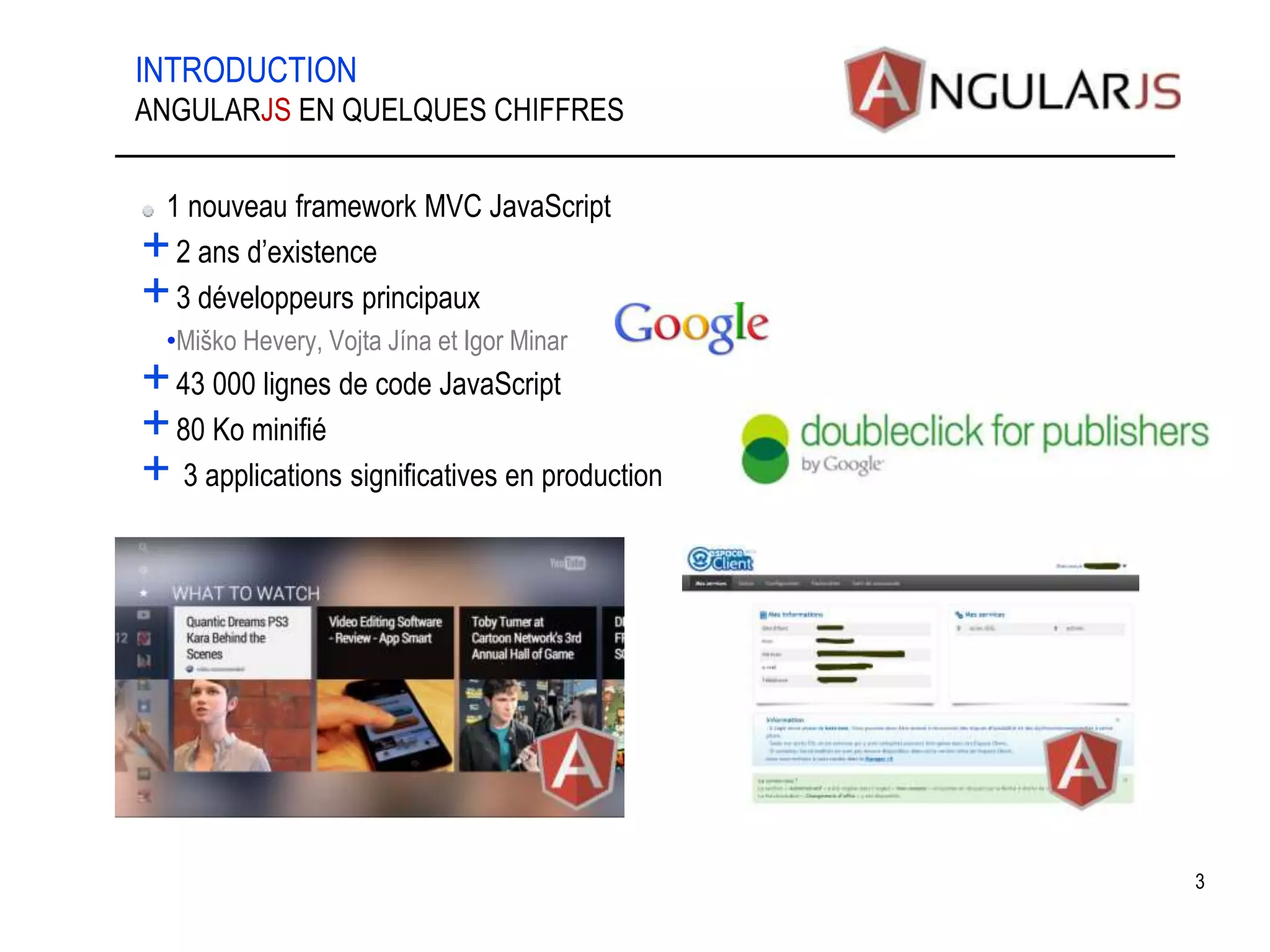 INTRODUCTION 1 nouveau framework MVC JavaScript +2 ans d’existence +3 développeurs principaux •Miško Hevery, Vojta Jína et Igor Minar +43 000 lignes de code JavaScript +80 Ko minifié + 3 applications significatives en production 3 ANGULARJS EN QUELQUES CHIFFRES 