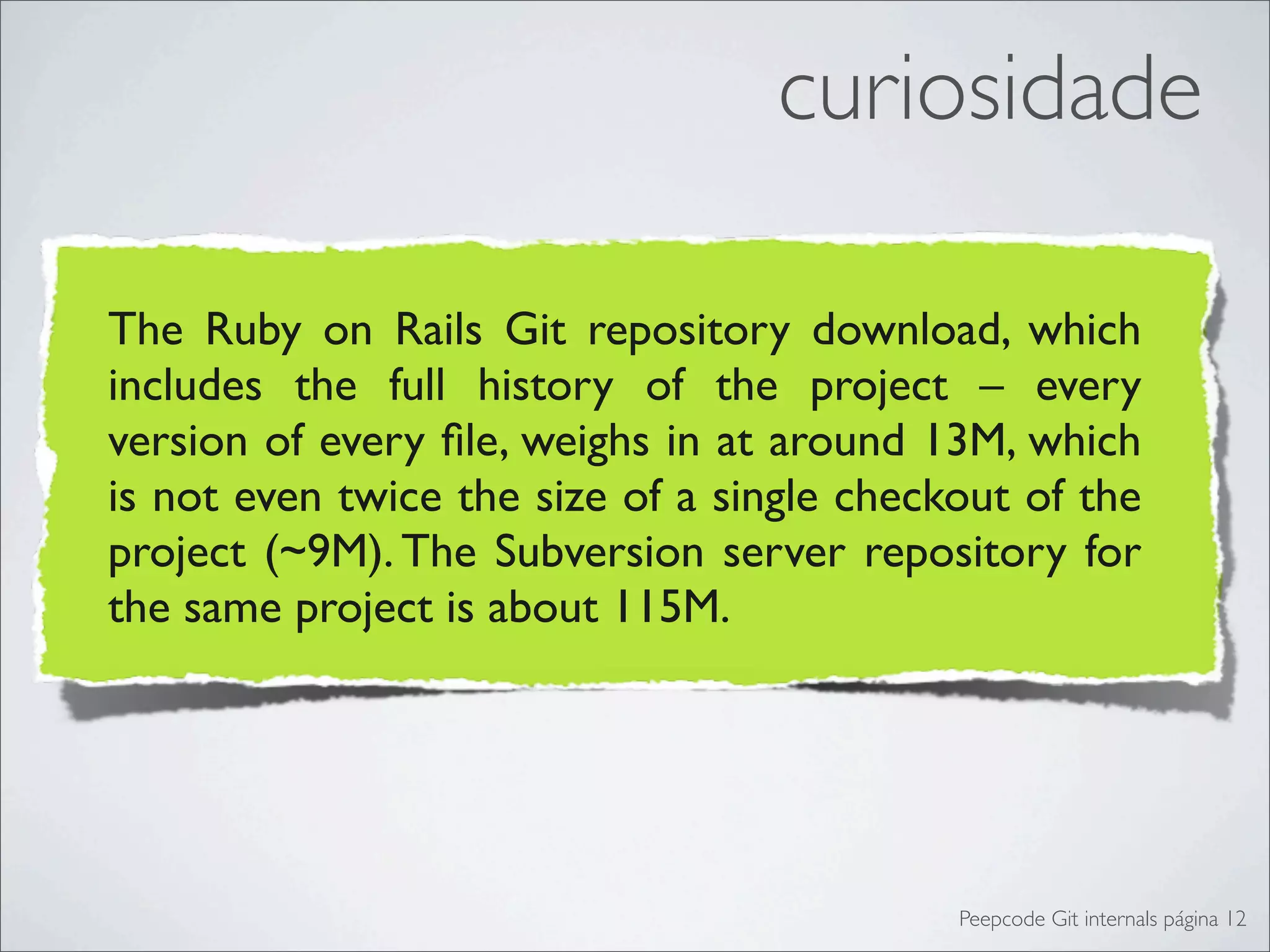 curiosidade

The Ruby on Rails Git repository download, which
includes the full history of the project – every
version of every ﬁle, weighs in at around 13M, which
is not even twice the size of a single checkout of the
project (~9M). The Subversion server repository for
the same project is about 115M.




                                            Peepcode Git internals página 12
 