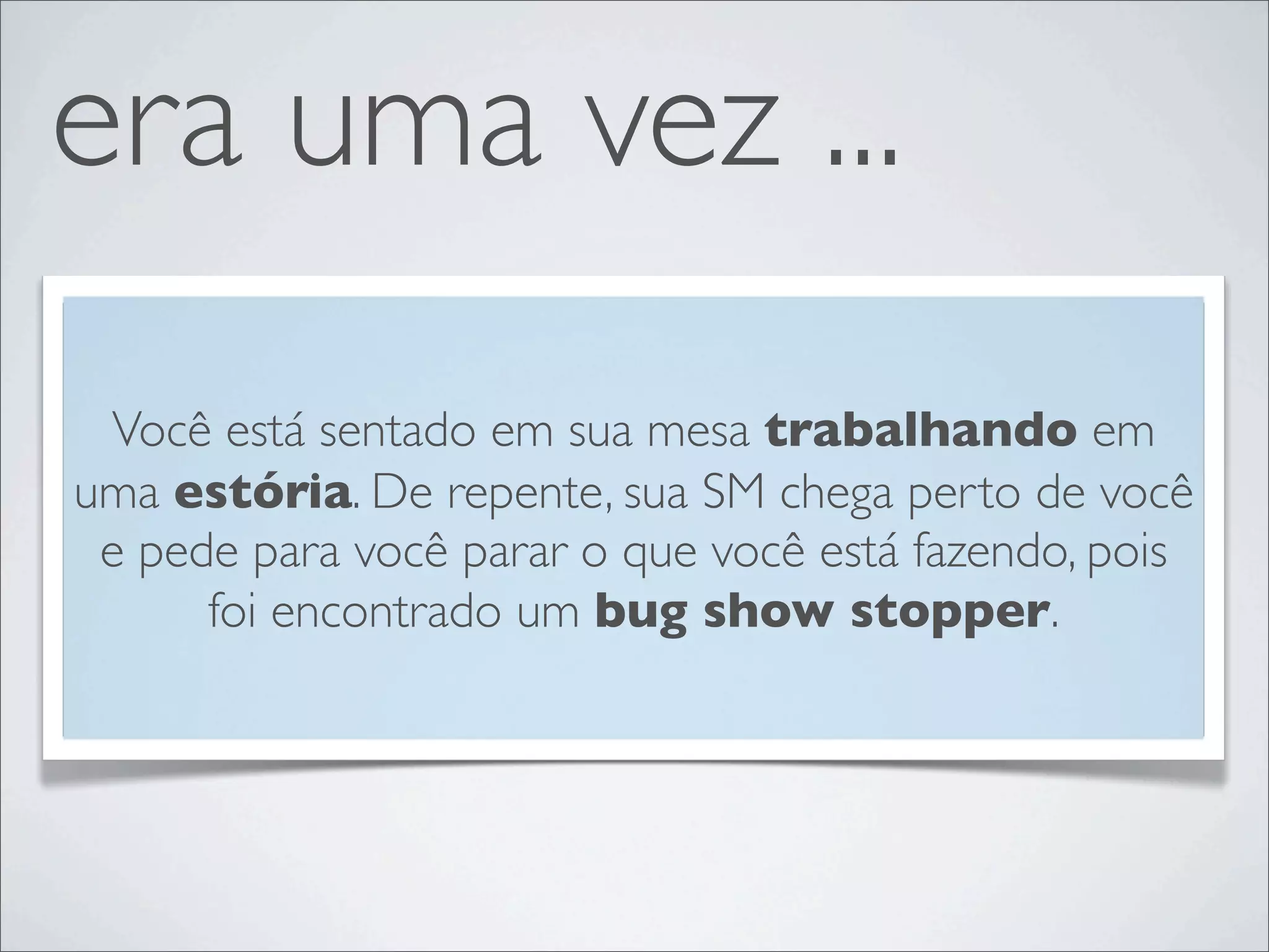 era uma vez ...
 Você está sentado em sua mesa trabalhando em
uma estória. De repente, sua SM chega perto de você
 e pede para você parar o que você está fazendo, pois
      foi encontrado um bug show stopper.
 