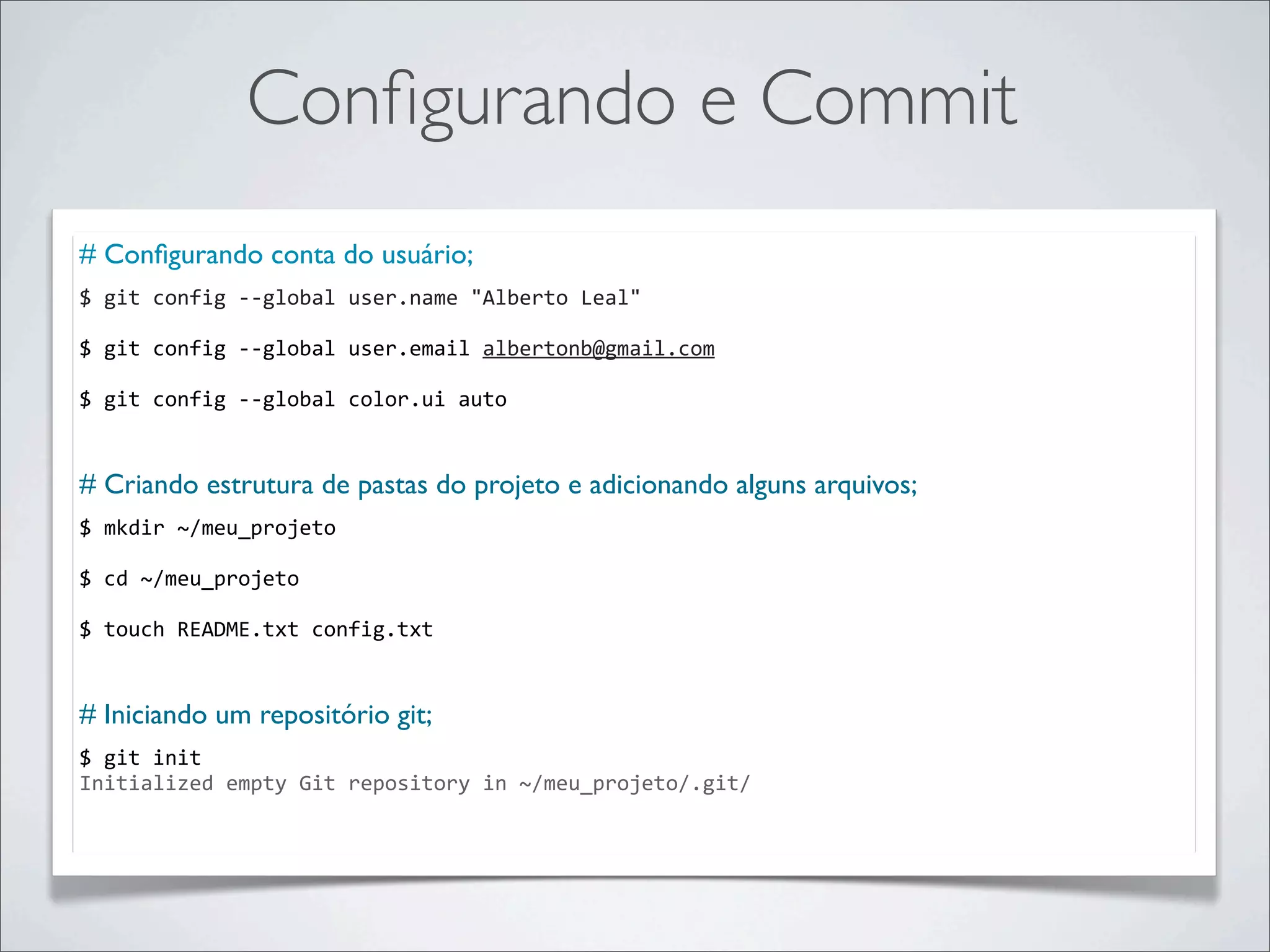 Conﬁgurando e Commit
# Conﬁgurando conta do usuário;
$	
  git	
  config	
  -­‐-­‐global	
  user.name	
  "Alberto	
  Leal"

$	
  git	
  config	
  -­‐-­‐global	
  user.email	
  albertonb@gmail.com

$	
  git	
  config	
  -­‐-­‐global	
  color.ui	
  auto


# Criando estrutura de pastas do projeto e adicionando alguns arquivos;
$	
  mkdir	
  ~/meu_projeto

$	
  cd	
  ~/meu_projeto

$	
  touch	
  README.txt	
  config.txt

	
  	
  
# Iniciando um repositório git;
$	
  git	
  init
Initialized	
  empty	
  Git	
  repository	
  in	
  ~/meu_projeto/.git/
 