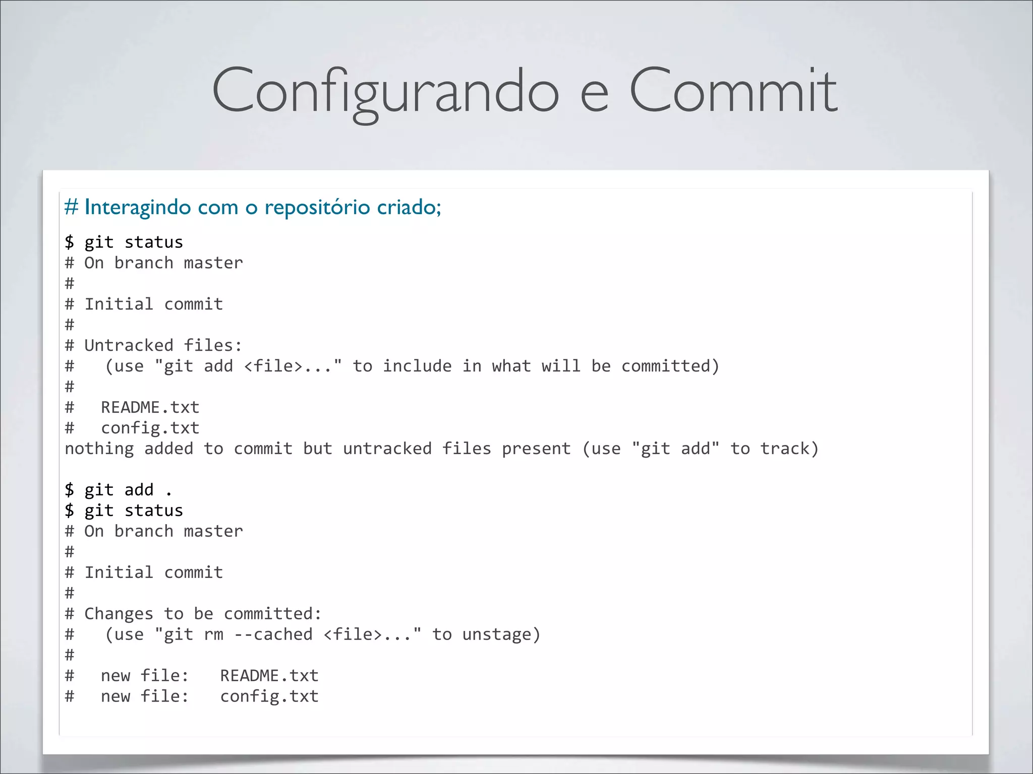 Conﬁgurando e Commit
# Interagindo com o repositório criado;
$	
  git	
  status
#	
  On	
  branch	
  master
#
#	
  Initial	
  commit
#
#	
  Untracked	
  files:
#	
  	
  	
  (use	
  "git	
  add	
  <file>..."	
  to	
  include	
  in	
  what	
  will	
  be	
  committed)
#
#	
   README.txt
#	
   config.txt
nothing	
  added	
  to	
  commit	
  but	
  untracked	
  files	
  present	
  (use	
  "git	
  add"	
  to	
  track)

$	
  git	
  add	
  .
$	
  git	
  status
#	
  On	
  branch	
  master
#
#	
  Initial	
  commit
#
#	
  Changes	
  to	
  be	
  committed:
#	
  	
  	
  (use	
  "git	
  rm	
  -­‐-­‐cached	
  <file>..."	
  to	
  unstage)
#
#	
   new	
  file:	
  	
  	
  README.txt
#	
   new	
  file:	
  	
  	
  config.txt
 