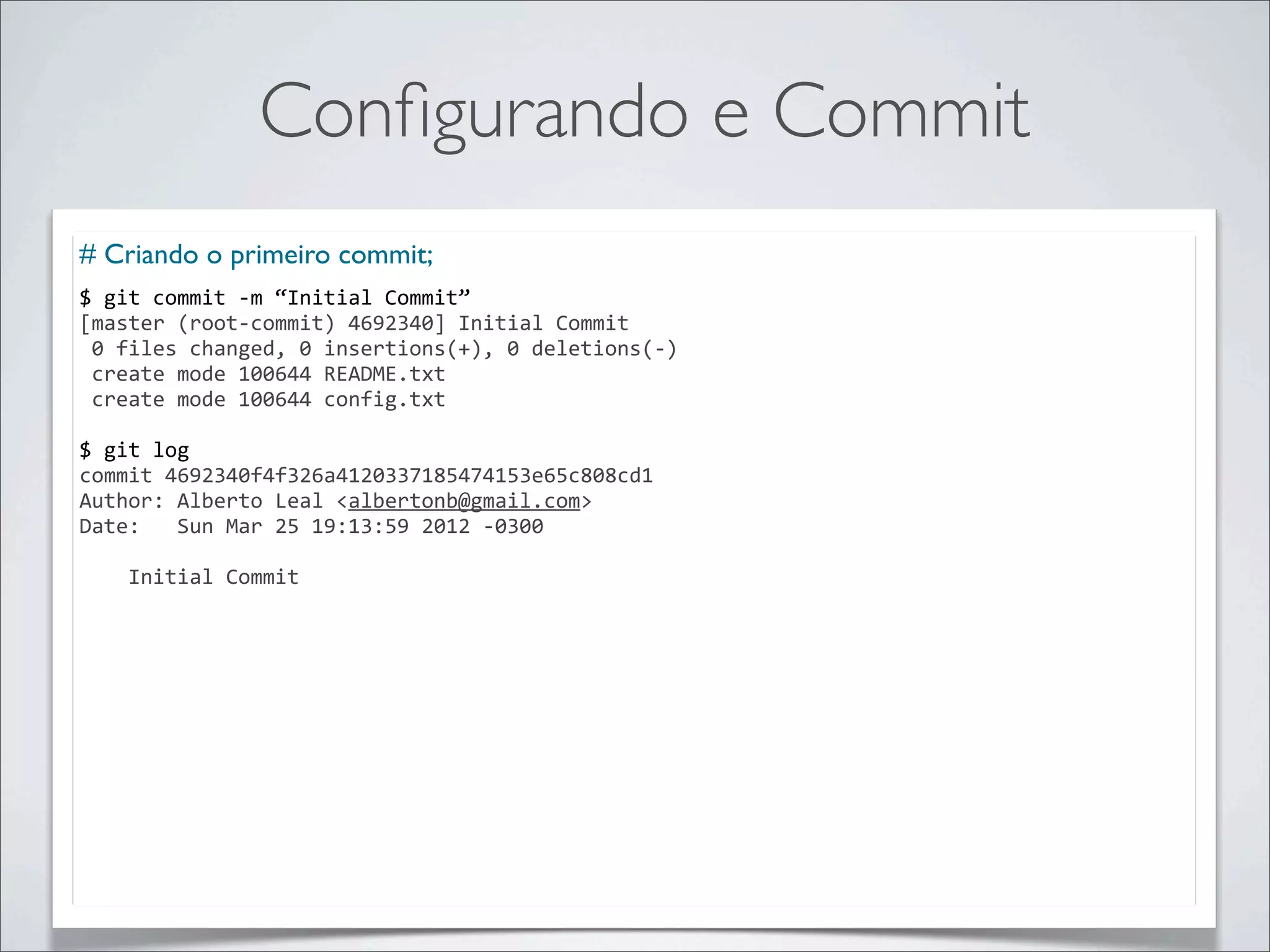 Conﬁgurando e Commit
# Criando o primeiro commit;
$	
  git	
  commit	
  -­‐m	
  “Initial	
  Commit”
[master	
  (root-­‐commit)	
  4692340]	
  Initial	
  Commit
	
  0	
  files	
  changed,	
  0	
  insertions(+),	
  0	
  deletions(-­‐)
	
  create	
  mode	
  100644	
  README.txt
	
  create	
  mode	
  100644	
  config.txt

$	
  git	
  log
commit	
  4692340f4f326a4120337185474153e65c808cd1
Author:	
  Alberto	
  Leal	
  <albertonb@gmail.com>
Date:	
  	
  	
  Sun	
  Mar	
  25	
  19:13:59	
  2012	
  -­‐0300

	
  	
  	
  	
  Initial	
  Commit
 