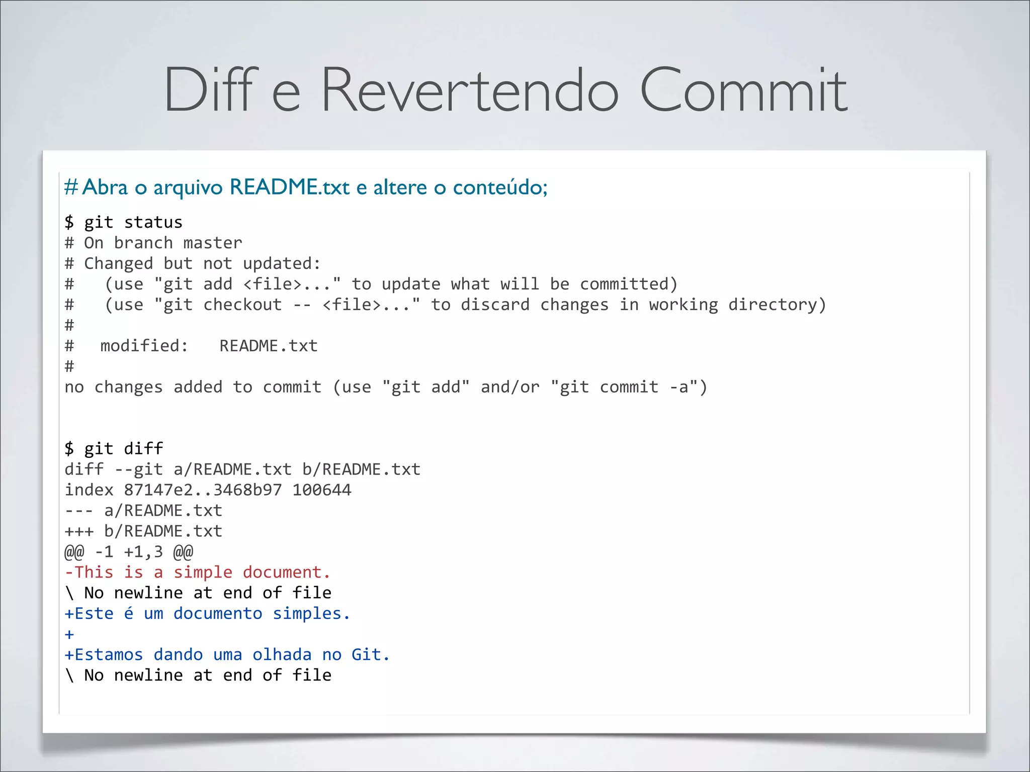 Diff e Revertendo Commit
# Abra o arquivo README.txt e altere o conteúdo;
$	
  git	
  status
#	
  On	
  branch	
  master
#	
  Changed	
  but	
  not	
  updated:
#	
  	
  	
  (use	
  "git	
  add	
  <file>..."	
  to	
  update	
  what	
  will	
  be	
  committed)
#	
  	
  	
  (use	
  "git	
  checkout	
  -­‐-­‐	
  <file>..."	
  to	
  discard	
  changes	
  in	
  working	
  directory)
#
#	
   modified:	
  	
  	
  README.txt
#
no	
  changes	
  added	
  to	
  commit	
  (use	
  "git	
  add"	
  and/or	
  "git	
  commit	
  -­‐a")


$	
  git	
  diff
diff	
  -­‐-­‐git	
  a/README.txt	
  b/README.txt
index	
  87147e2..3468b97	
  100644
-­‐-­‐-­‐	
  a/README.txt
+++	
  b/README.txt
@@	
  -­‐1	
  +1,3	
  @@
-­‐This	
  is	
  a	
  simple	
  document.
	
  No	
  newline	
  at	
  end	
  of	
  file
+Este	
  é	
  um	
  documento	
  simples.
+
+Estamos	
  dando	
  uma	
  olhada	
  no	
  Git.
	
  No	
  newline	
  at	
  end	
  of	
  file
 