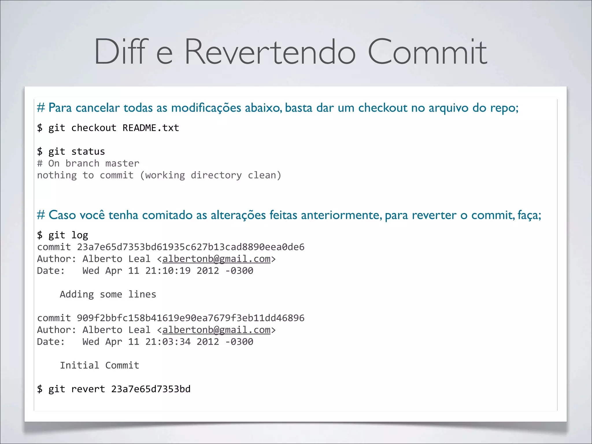Diff e Revertendo Commit
# Para cancelar todas as modiﬁcações abaixo, basta dar um checkout no arquivo do repo;
$	
  git	
  checkout	
  README.txt	
  

$	
  git	
  status
#	
  On	
  branch	
  master
nothing	
  to	
  commit	
  (working	
  directory	
  clean)


# Caso você tenha comitado as alterações feitas anteriormente, para reverter o commit, faça;
$	
  git	
  log	
  
commit	
  23a7e65d7353bd61935c627b13cad8890eea0de6
Author:	
  Alberto	
  Leal	
  <albertonb@gmail.com>
Date:	
  	
  	
  Wed	
  Apr	
  11	
  21:10:19	
  2012	
  -­‐0300

	
  	
  	
  	
  Adding	
  some	
  lines

commit	
  909f2bbfc158b41619e90ea7679f3eb11dd46896
Author:	
  Alberto	
  Leal	
  <albertonb@gmail.com>
Date:	
  	
  	
  Wed	
  Apr	
  11	
  21:03:34	
  2012	
  -­‐0300

	
  	
  	
  	
  Initial	
  Commit

$	
  git	
  revert	
  23a7e65d7353bd
 