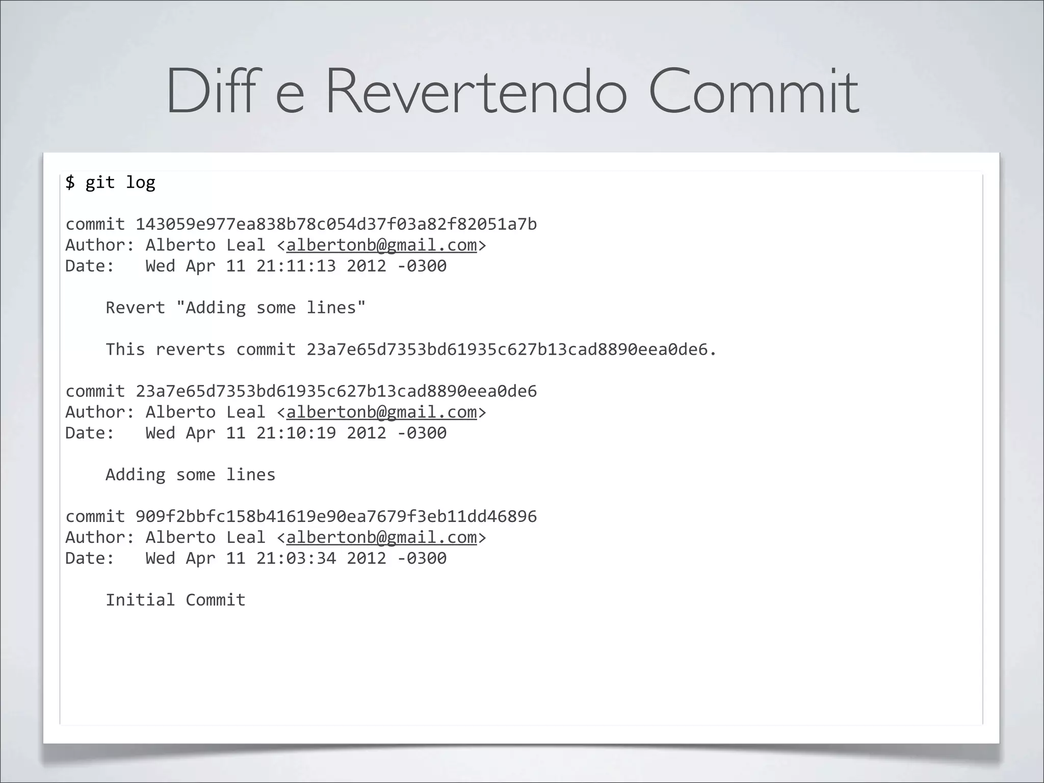Diff e Revertendo Commit
$	
  git	
  log	
  

commit	
  143059e977ea838b78c054d37f03a82f82051a7b
Author:	
  Alberto	
  Leal	
  <albertonb@gmail.com>
Date:	
  	
  	
  Wed	
  Apr	
  11	
  21:11:13	
  2012	
  -­‐0300

	
  	
  	
  	
  Revert	
  "Adding	
  some	
  lines"
	
  	
  	
  	
  
	
  	
  	
  	
  This	
  reverts	
  commit	
  23a7e65d7353bd61935c627b13cad8890eea0de6.

commit	
  23a7e65d7353bd61935c627b13cad8890eea0de6
Author:	
  Alberto	
  Leal	
  <albertonb@gmail.com>
Date:	
  	
  	
  Wed	
  Apr	
  11	
  21:10:19	
  2012	
  -­‐0300

	
  	
  	
  	
  Adding	
  some	
  lines

commit	
  909f2bbfc158b41619e90ea7679f3eb11dd46896
Author:	
  Alberto	
  Leal	
  <albertonb@gmail.com>
Date:	
  	
  	
  Wed	
  Apr	
  11	
  21:03:34	
  2012	
  -­‐0300

	
  	
  	
  	
  Initial	
  Commit
 