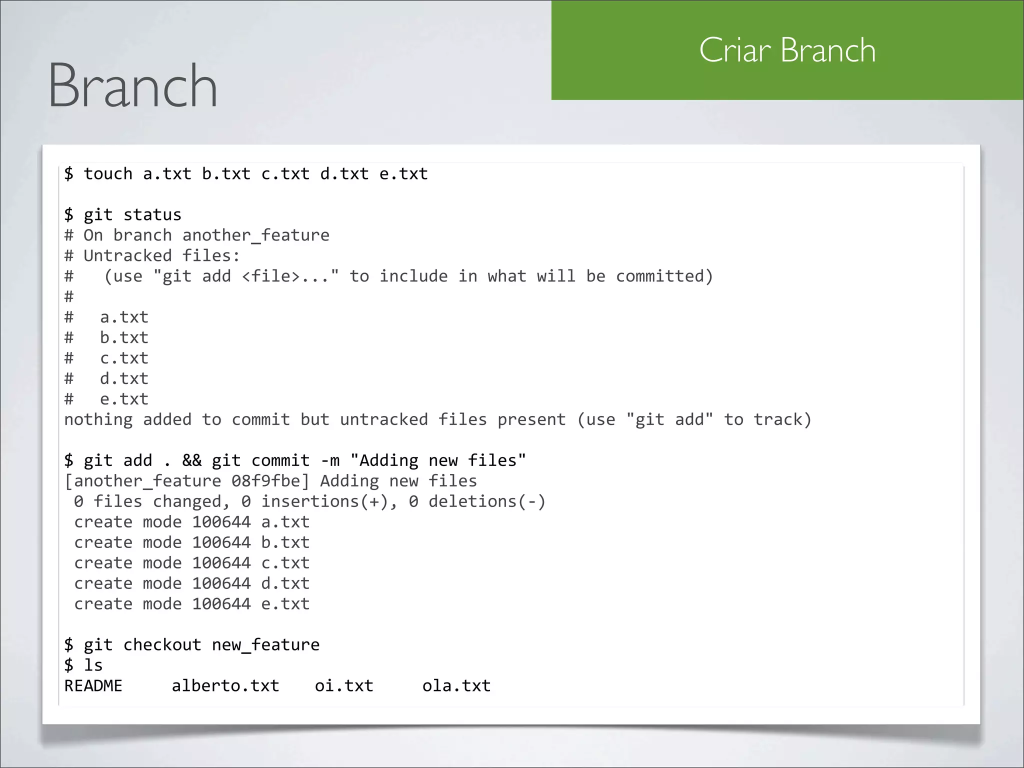 Criar Branch
Branch
$	
  touch	
  a.txt	
  b.txt	
  c.txt	
  d.txt	
  e.txt

$	
  git	
  status	
  
#	
  On	
  branch	
  another_feature
#	
  Untracked	
  files:
#	
  	
  	
  (use	
  "git	
  add	
  <file>..."	
  to	
  include	
  in	
  what	
  will	
  be	
  committed)
#
#	
   a.txt
#	
   b.txt
#	
   c.txt
#	
   d.txt
#	
   e.txt
nothing	
  added	
  to	
  commit	
  but	
  untracked	
  files	
  present	
  (use	
  "git	
  add"	
  to	
  track)

$	
  git	
  add	
  .	
  &&	
  git	
  commit	
  -­‐m	
  "Adding	
  new	
  files"
[another_feature	
  08f9fbe]	
  Adding	
  new	
  files
	
  0	
  files	
  changed,	
  0	
  insertions(+),	
  0	
  deletions(-­‐)
	
  create	
  mode	
  100644	
  a.txt
	
  create	
  mode	
  100644	
  b.txt
	
  create	
  mode	
  100644	
  c.txt
	
  create	
  mode	
  100644	
  d.txt
	
  create	
  mode	
  100644	
  e.txt

$	
  git	
  checkout	
  new_feature
$	
  ls
README	
   	
   alberto.txt	
   oi.txt	
   	
             ola.txt
 