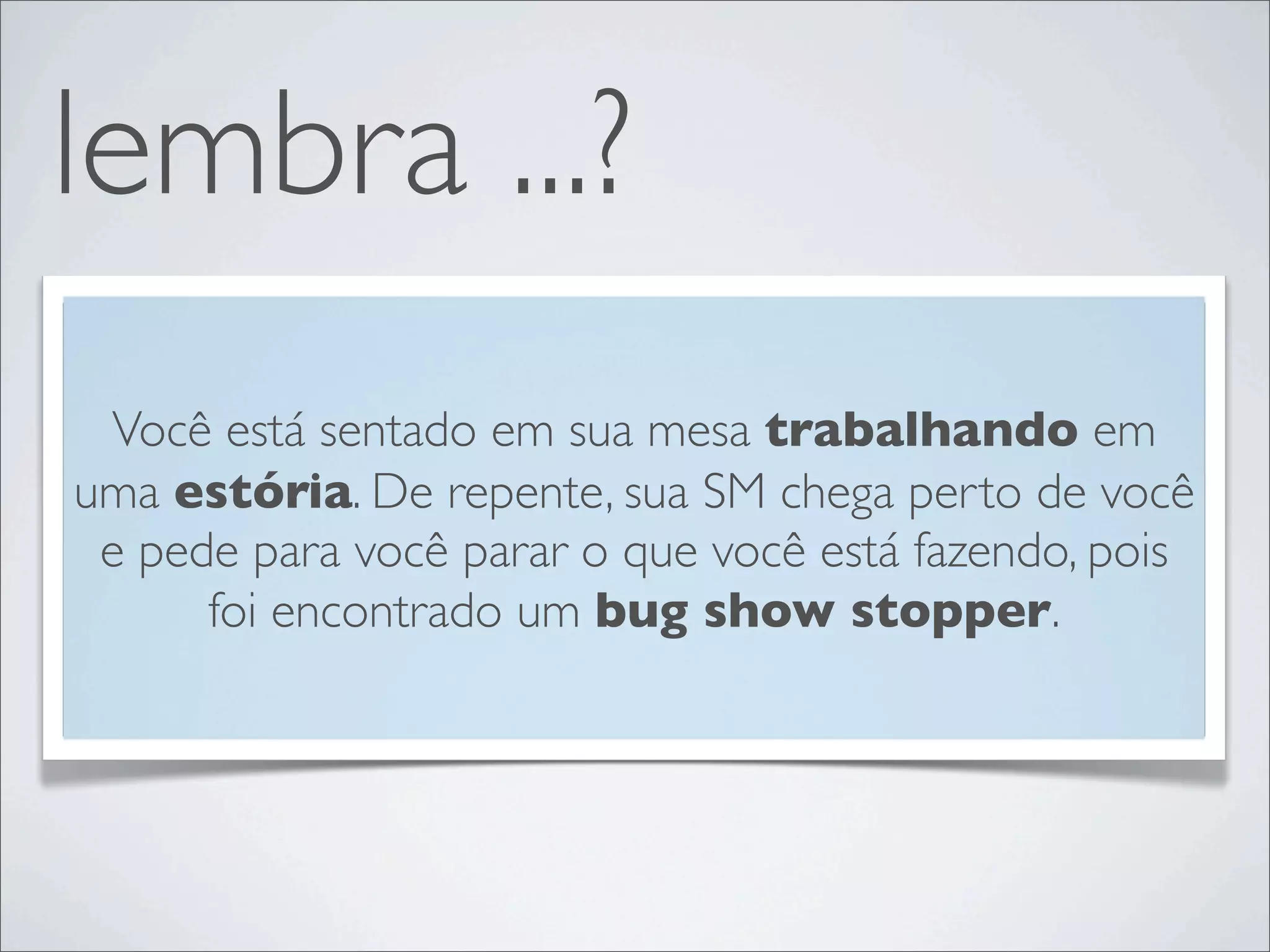 lembra ...?
 Você está sentado em sua mesa trabalhando em
uma estória. De repente, sua SM chega perto de você
 e pede para você parar o que você está fazendo, pois
      foi encontrado um bug show stopper.
 
